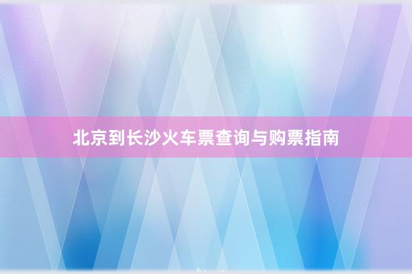 北京到长沙火车票查询与购票指南