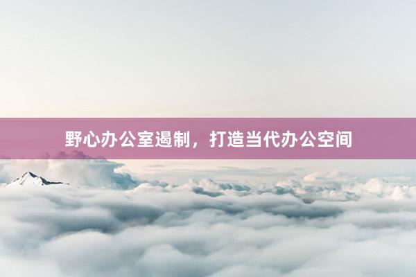 野心办公室遏制，打造当代办公空间