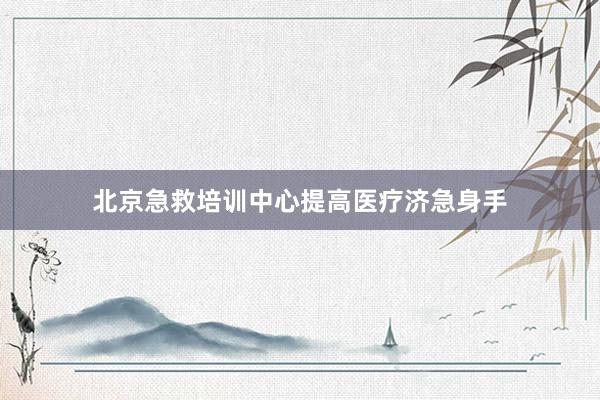 北京急救培训中心提高医疗济急身手